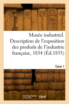 Couverture de l’ouvrage Musée industriel. Description de l'exposition des produits de l'industrie française, 1834. Tome 1